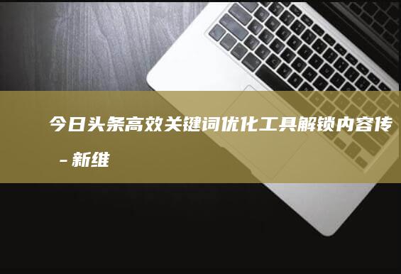 今日头条高效关键词优化工具：解锁内容传播新维度